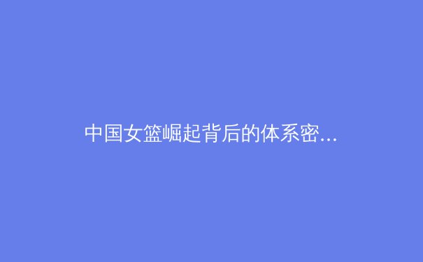 中国女篮崛起背后的体系密码：从青训到国际赛场的成功之路
